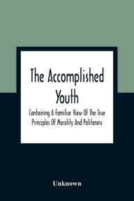 Title: The Accomplished Youth: Containing A Familiar View Of The True Principles Of Morality And Politeness, Author: Unknown