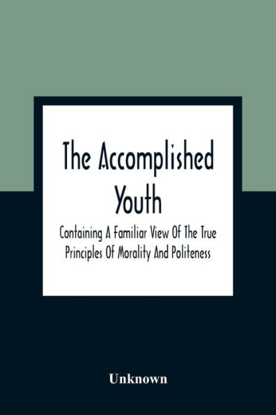 The Accomplished Youth: Containing A Familiar View Of The True Principles Of Morality And Politeness