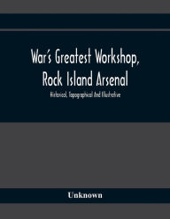 Title: War'S Greatest Workshop, Rock Island Arsenal; Historical, Topographical And Illustrative; Its Proven Usefulness And Limitless Possibilities In Time Of Peace As Well As When Put To The Test, Author: Unknown