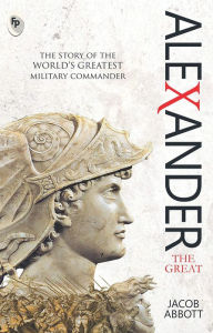 Title: Alexander The Great: The Story of the World's Greatest Military Commander, Author: Jacob Abbott
