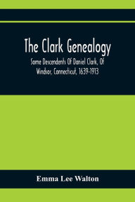 Title: The Clark Genealogy; Some Descendents Of Daniel Clark, Of Windsor, Connecticut, 1639-1913, Author: Emma Lee Walton