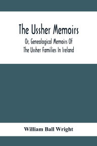 Title: The Ussher Memoirs; Or, Genealogical Memoirs Of The Ussher Families In Ireland (With Appendix, Pedigree And Index Of Names), Compiled From Public And Private Sources, Author: William Ball Wright