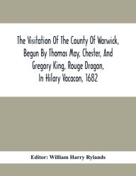 Title: The Visitation Of The County Of Warwick, Begun By Thomas May, Chester, And Gregory King, Rouge Dragon, In Hilary Vacacon, 1682. Reviewed By Them In The Trinity Vacacon Following, And Finished By Henry Dethick Richmond, And Said Rouge Dragon Pursuiv In Tri, Author: William Harry Rylands