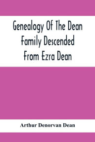 Title: Genealogy Of The Dean Family Descended From Ezra Dean, Of Plainfield, Conn. And Cranston, R. I., Preceded By A Reprint Of The Article On James And Walter Dean, Of Taunton, Mass., And Early Generations Of Their Descendants, Found In Volume 3, New England H, Author: Arthur Denorvan Dean