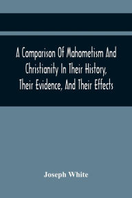 Title: A Comparison Of Mahometism And Christianity In Their History, Their Evidence, And Their Effects: Sermons Preached Before The University Of Oxford, In The Year 1784, Author: Joseph White