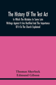 Title: The History Of The Test Act: In Which The Mistakes In Some Late Writings Against It Are Rectified And The Importance Of It To The Church Explained, Author: Thomas Sherlock