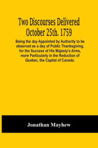 Title: Two Discourses Delivered October 25Th. 1759. Being The Day Appointed By Authority To Be Observed As A Day Of Public Thanksgiving, For The Success Of His Majesty'S Arms, More Particularly In The Reduction Of Quebec, The Capital Of Canada. With An Appendix,, Author: Jonathan Mayhew