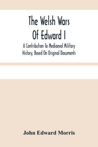 Title: The Welsh Wars Of Edward I: A Contribution To Mediaeval Military History, Based On Original Documents, Author: John Edward Morris