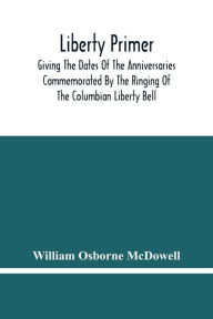 Title: Liberty Primer: Giving The Dates Of The Anniversaries Commemorated By The Ringing Of The Columbian Liberty Bell, Author: William Osborne McDowell