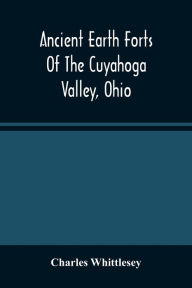 Title: Ancient Earth Forts Of The Cuyahoga Valley, Ohio, Author: Charles Whittlesey