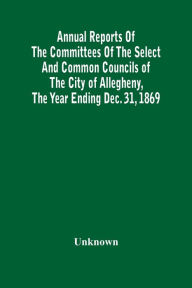 Title: Annual Reports Of The Committees Of The Select And Common Councils Of The City Of Allegheny, With The Report Of The City Controller And Other City Officers, Also, Statements Of The Accounts Of The Various City Officers, Report Of The Directors Of The Poor, Author: Unknown