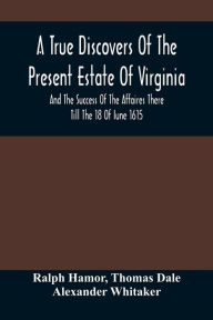 Title: A True Discovers Of The Present Estate Of Virginia, And The Success Of The Affaires There Till The 18 Of Iune 1615.; Together With A Relation Of The Seuerall English Townes And Forts, The Assured Hopes Of That Countries And The Peace Concluded With The, Author: Ralph Hamor