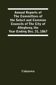 Title: Annual Reports Of The Committees Of The Select And Common Councils Of The City Of Allegheny, With The Report Of The City Controller And Other City Officers, Also, Statements Of The Accounts Of The Various City Officers, Report Of The Directors Of The Poor, Author: Unknown