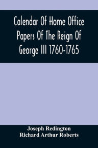 Title: Calendar Of Home Office Papers Of The Reign Of George Iii 1760-1765 ; Preserved In Her Majesty'S Public Record Office, Author: Joseph Redington