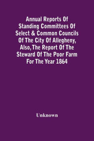 Title: Annual Reports Of Standing Committees Of Select & Common Councils Of The City Of Allegheny, Also, The Report Of The Steward Of The Poor Farm For The Year 1864, Author: Unknown