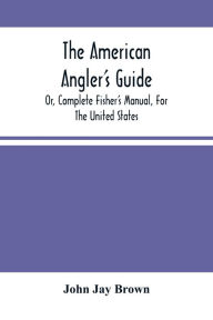 Title: The American Angler'S Guide: Or, Complete Fisher'S Manual, For The United States: Containing The Opinions And Practices Of Experienced Anglers Of Both Hemispheres ; With The Addition Of A Second Part, Author: John Jay Brown