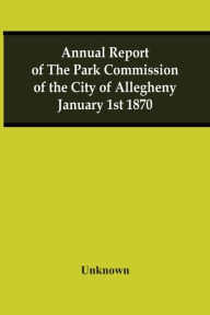 Title: Annual Report Of The Park Commission Of The City Of Allegheny January 1St 1870, Author: Unknown