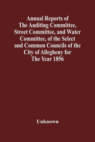 Title: Annual Reports Of The Auditing Committee, Street Committee, And Water Committee, Of The Select And Common Councils Of The City Of Allegheny For The Year 1856, Together With A Tabular Statement Of The Grading And Paving Of Streets, In Allegheny City, So Fa, Author: Unknown