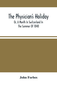 Title: The Physician'S Holiday: Or, A Month In Switzerland In The Summer Of 1848, Author: John Forbes