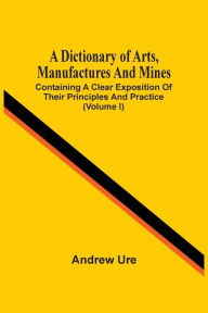 Title: A Dictionary Of Arts, Manufactures And Mines: Containing A Clear Exposition Of Their Principles And Practice (Volume I), Author: Andrew Ure