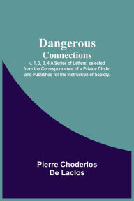 Title: Dangerous Connections, v. 1, 2, 3, 4 A Series of Letters, selected from the Correspondence of a Private Circle; and Published for the Instruction of Society., Author: Pierre Choderlos de Laclos