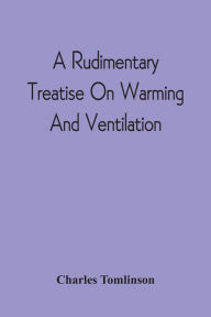 Title: A Rudimentary Treatise On Warming And Ventilation; Being A Concise Exposition Of The General Principles Of The Art Of Warming And Ventilating Domestic And Public Buildings, Mines, Lighthouses, Ships, Etc, Author: Charles Tomlinson
