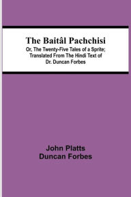 Title: The Baitâl Pachchisi; Or, The Twenty-Five Tales of a Sprite; Translated From The Hindi Text of Dr. Duncan Forbes, Author: Duncan Forbes John Platts