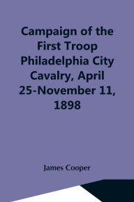 Title: Campaign Of The First Troop Philadelphia City Cavalry, April 25-November 11, 1898, Author: James Cooper