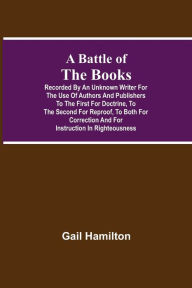 Title: A Battle Of The Books, Recorded By An Unknown Writer For The Use Of Authors And Publishers To The First For Doctrine, To The Second For Reproof, To Both For Correction And For Instruction In Righteousness, Author: Gail Hamilton