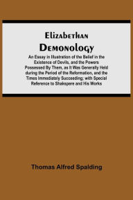 Title: Elizabethan Demonology; An Essay in Illustration of the Belief in the Existence of Devils, and the Powers Possessed By Them, as It Was Generally Held during the Period of the Reformation, and the Times Immediately Succeeding; with Special Reference to Sha, Author: Thomas Alfred Spalding