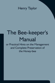 Title: The Bee-keeper's Manual; or Practical Hints on the Management and Complete Preservation of the Honey-bee., Author: Henry Taylor