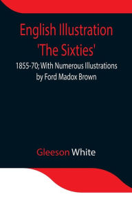 Title: English Illustration 'The Sixties': 1855-70; With Numerous Illustrations by Ford Madox Brown; A. Boyd Houghton; Arthur Hughes; Charles Keene; M. J. Lawless; Lord Leighton, _P._R.A.; Sir J. E. Millais, _P._R.A.; G. Du Maurier; J. W. North, R.A.: G. J. Pinw, Author: Gleeson White