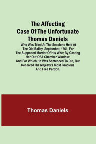 Title: The Affecting Case of the Unfortunate Thomas Daniels; Who Was Tried at the Sessions Held at the Old Bailey, September, 1761, for the Supposed Murder of His Wife; by Casting Her out of a Chamber Window: and for Which He Was Sentenced to Die, but Received H, Author: Thomas Daniels