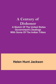 Title: A Century of Dishonor; A Sketch of the United States Government's Dealings with some of the Indian Tribes, Author: Helen Hunt Jackson