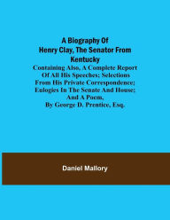 Title: A Biography of Henry Clay, the Senator from Kentucky; Containing Also, a Complete Report of All His Speeches; Selections From His Private Correspondence; Eulogies in the Senate and House; and a Poem, by George D. Prentice, Esq., Author: Daniel Mallory