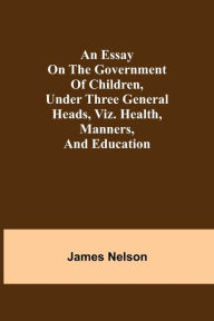 Title: An essay on the government of children, under three general heads, viz. health, manners, and education, Author: James Nelson