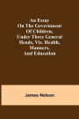 An essay on the government of children, under three general heads, viz. health, manners, and education