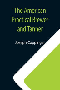 Title: The American Practical Brewer and Tanner, Author: Joseph Coppinger