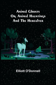Title: Animal Ghosts; Or, Animal Hauntings and the Hereafter, Author: Elliott O'Donnell