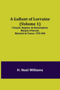 Title: A Gallant of Lorraine (Volume 1) François, Seigneur de Bassompierre, Marquis d'Haronel, Maréchal de France, 1579-1646, Author: H. Noel Williams