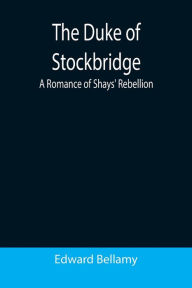 Title: The Duke of Stockbridge: A Romance of Shays' Rebellion, Author: Edward Bellamy