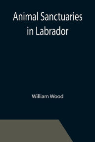 Title: Animal Sanctuaries in Labrador ; An Address Presented by Lt.-Colonel William Wood, F.R.S.C. before the Second Annual Meeting of the Commission of Conservation at Quebec, January, 1911, Author: William Wood