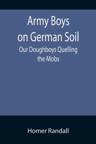 Title: Army Boys on German Soil: Our Doughboys Quelling the Mobs, Author: Homer Randall