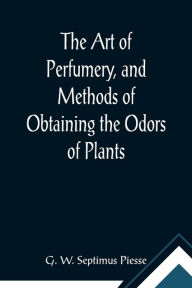 Title: The Art of Perfumery, and Methods of Obtaining the Odors of Plants; With Instructions for the Manufacture of Perfumes for the Handkerchief, Scented Powders, Odorous Vinegars, Dentifrices, Pomatums, Cosmetics, Perfumed Soap, Etc., to which is Added an App, Author: G. W. Septimus Piesse