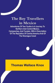 Title: The Boy Travellers in Mexico; Adventures of Two Youths in a Journey to Northern and Central Mexico, Campeachey, and Yucatan, With a Description of the Republics of Central America and of the Nicaragua Canal, Author: Thomas Wallace Knox