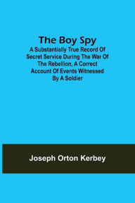 Title: The Boy Spy; A substantially true record of secret service during the war of the rebellion, a correct account of events witnessed by a soldier, Author: Joseph Orton Kerbey
