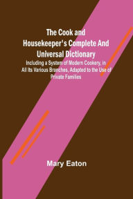 Title: The Cook and Housekeeper's Complete and Universal Dictionary; Including a System of Modern Cookery, in all Its Various Branches, Adapted to the Use of Private Families, Author: Mary Eaton