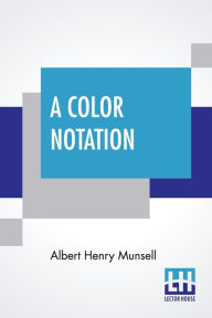 Title: A Color Notation: A Measured Color System, Based On The Three Qualities Hue, Value, And Chroma With Illustrative Models, Charts, And A Course Of Study Arranged For Teachers, Author: Albert Henry Munsell