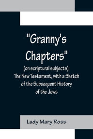 Title: Granny's Chapters (on scriptural subjects); The New Testament, with a Sketch of the Subsequent History of the Jews., Author: Lady Mary Ross