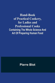 Title: Hand-Book of Practical Cookery, for Ladies and Professional Cooks; Containing the Whole Science and Art of Preparing Human Food, Author: Pierre Blot